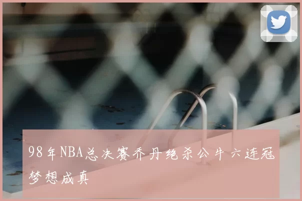 98年NBA总决赛乔丹绝杀公牛六连冠梦想成真