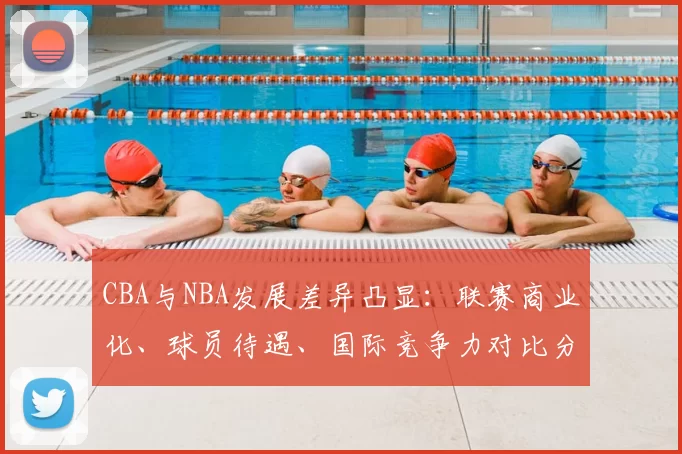 CBA与NBA发展差异凸显：联赛商业化、球员待遇、国际竞争力对比分析