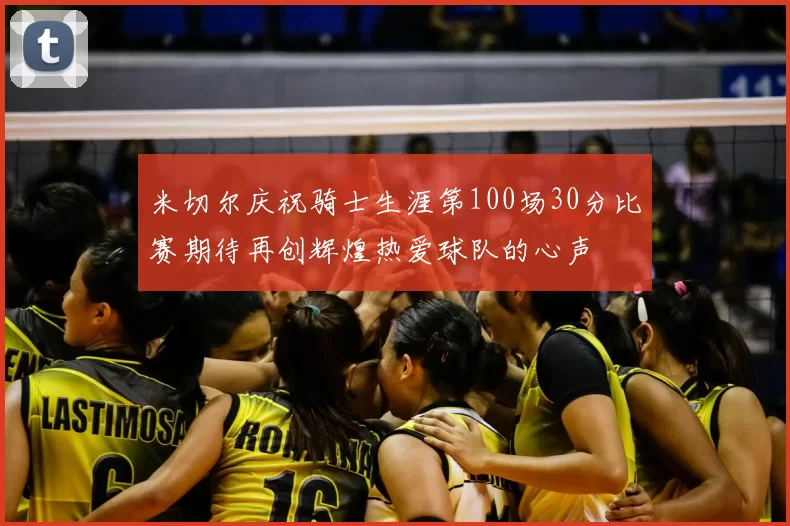 米切尔庆祝骑士生涯第100场30分比赛期待再创辉煌热爱球队的心声