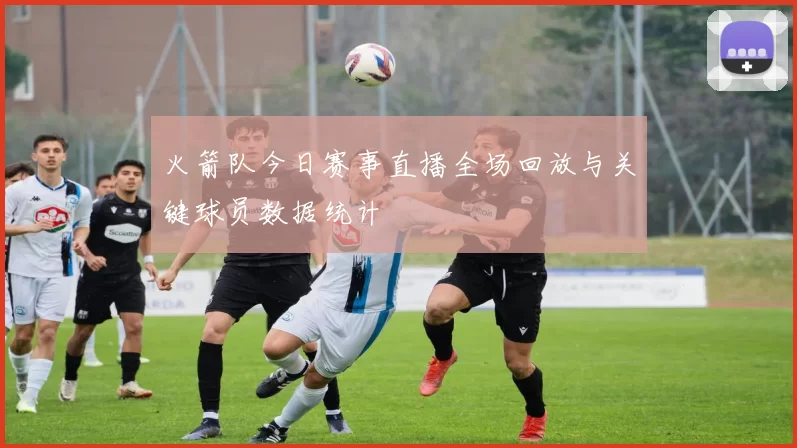 火箭队今日赛事直播全场回放与关键球员数据统计