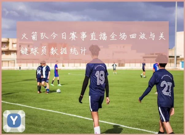 火箭队今日赛事直播全场回放与关键球员数据统计
