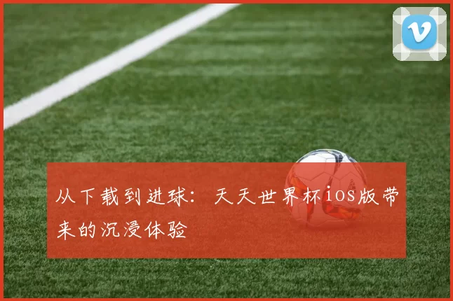 从下载到进球:天天世界杯ios版带来的沉浸体验