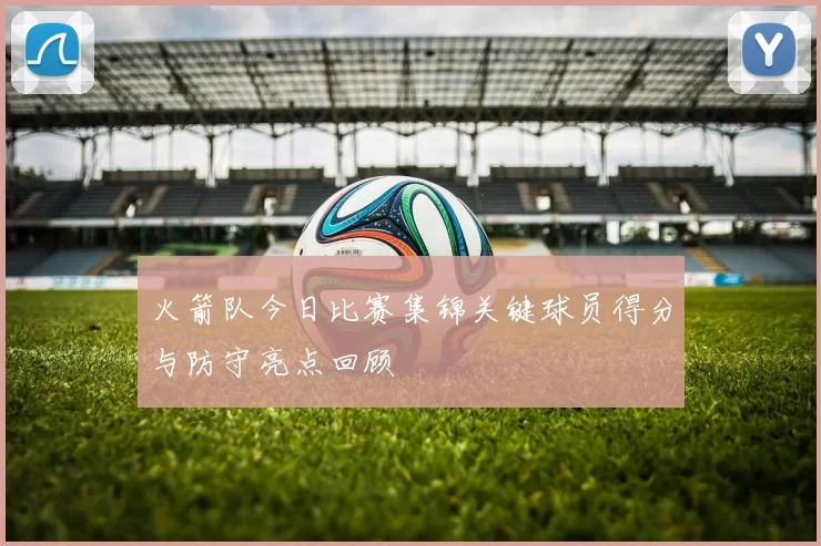 火箭队今日比赛集锦关键球员得分与防守亮点回顾