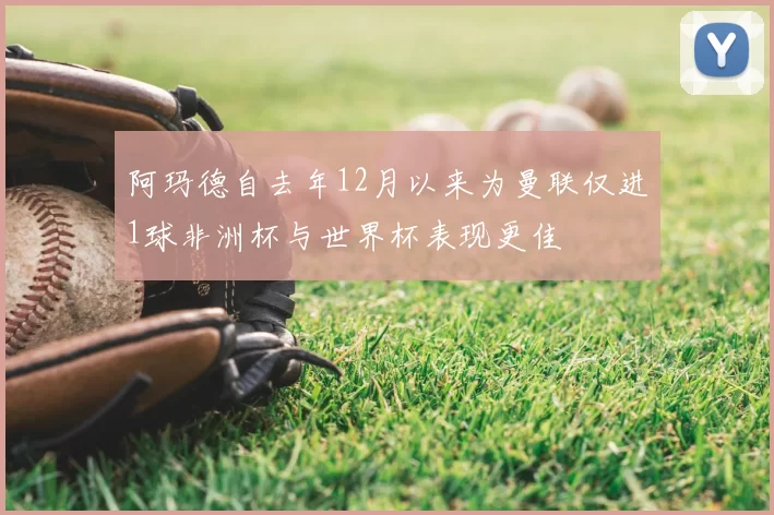 阿玛德自去年12月以来为曼联仅进1球非洲杯与世界杯表现更佳