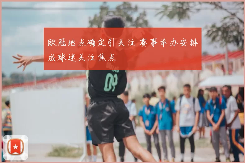 欧冠地点确定引关注 赛事举办安排成球迷关注焦点