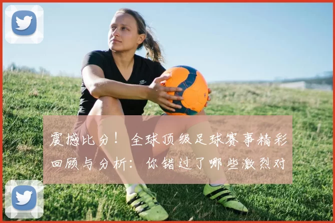 震撼比分!全球顶级足球赛事精彩回顾与分析:你错过了哪些激烈对决