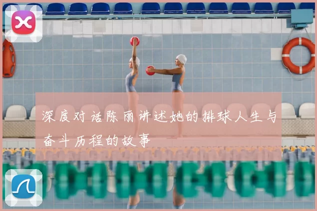 深度对话陈丽讲述她的排球人生与奋斗历程的故事