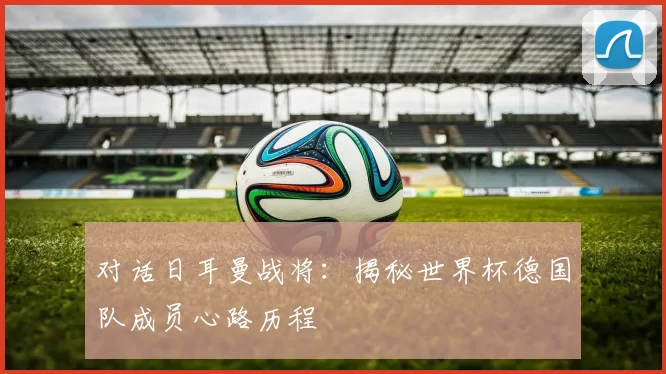 对话日耳曼战将:揭秘世界杯德国队成员心路历程