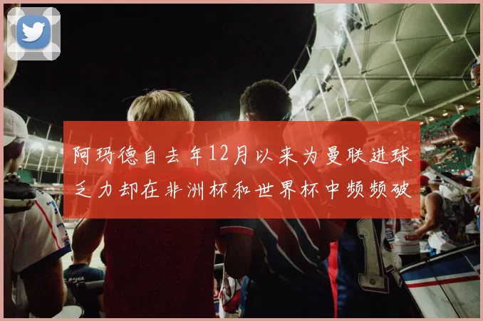 阿玛德自去年12月以来为曼联进球乏力却在非洲杯和世界杯中频频破门