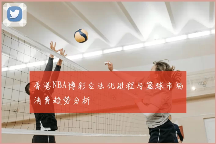香港NBA博彩合法化进程与篮球市场消费趋势分析