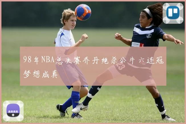 98年NBA总决赛乔丹绝杀公牛六连冠梦想成真