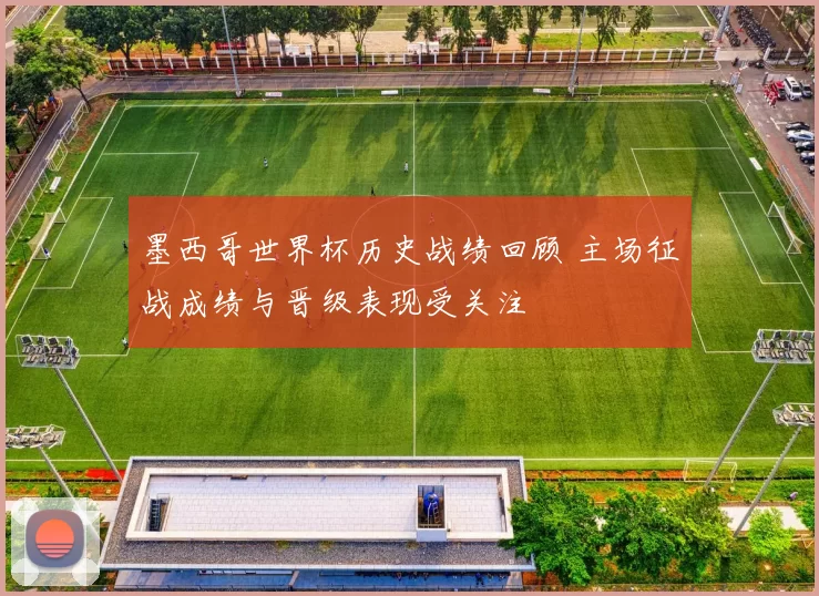 墨西哥世界杯历史战绩回顾 主场征战成绩与晋级表现受关注