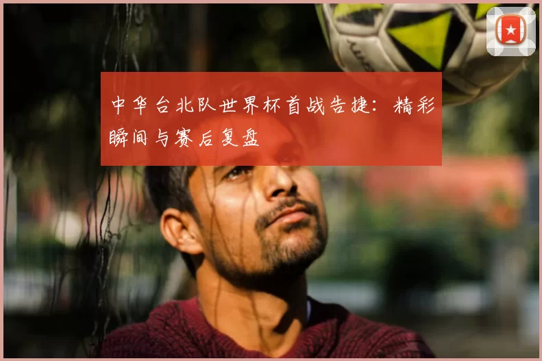 中华台北队世界杯首战告捷：精彩瞬间与赛后复盘