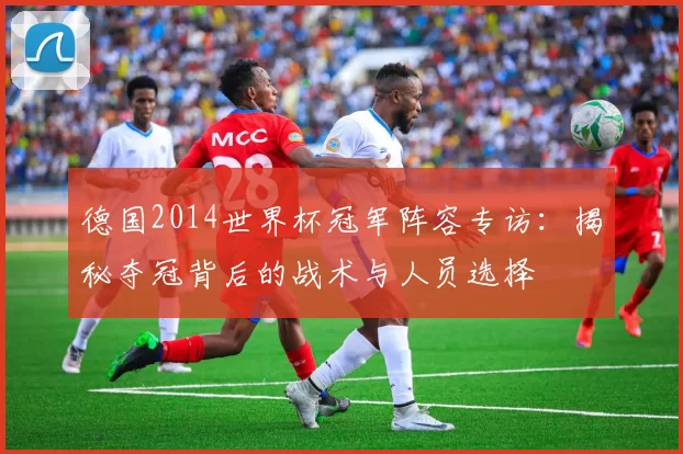 德国2014世界杯冠军阵容专访:揭秘夺冠背后的战术与人员选择