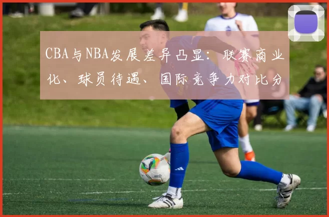 CBA与NBA发展差异凸显：联赛商业化、球员待遇、国际竞争力对比分析