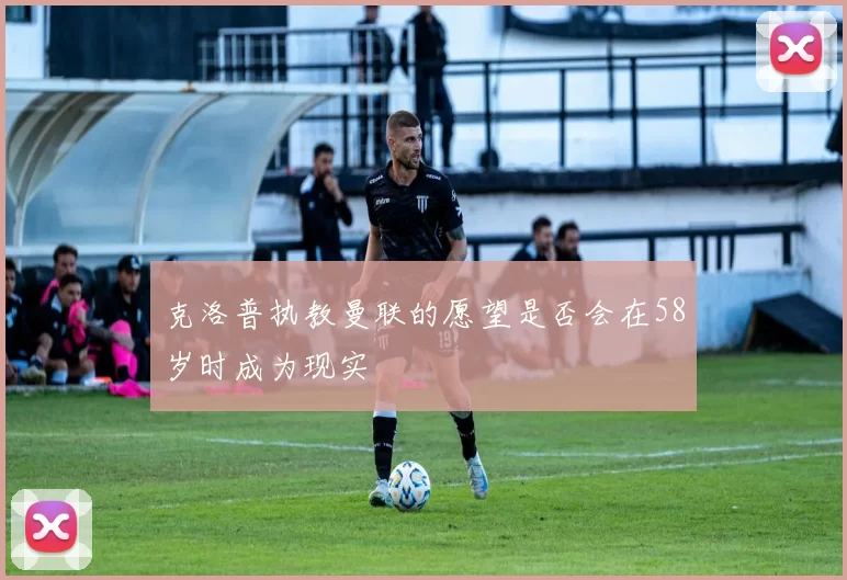 克洛普执教曼联的愿望是否会在58岁时成为现实