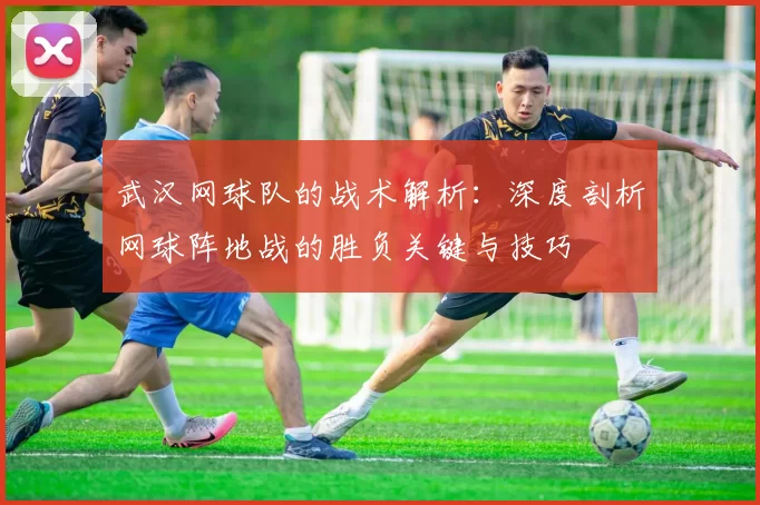 武汉网球队的战术解析:深度剖析网球阵地战的胜负关键与技巧