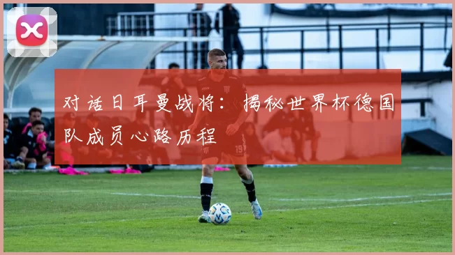 对话日耳曼战将：揭秘世界杯德国队成员心路历程