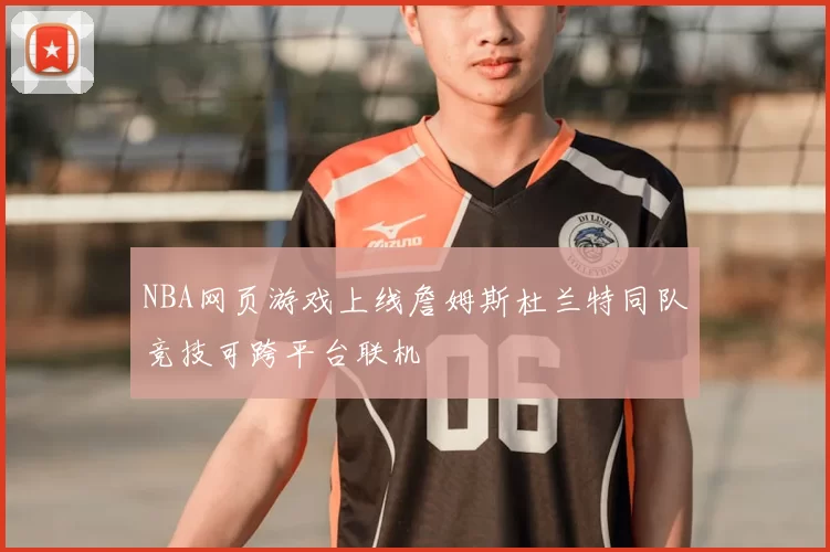 NBA网页游戏上线詹姆斯杜兰特同队竞技可跨平台联机