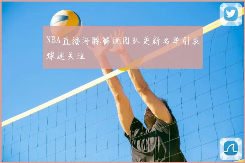 NBA直播河豚解说团队更新名单引发球迷关注