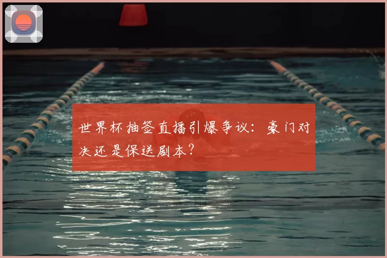 世界杯抽签直播引爆争议：豪门对决还是保送剧本？