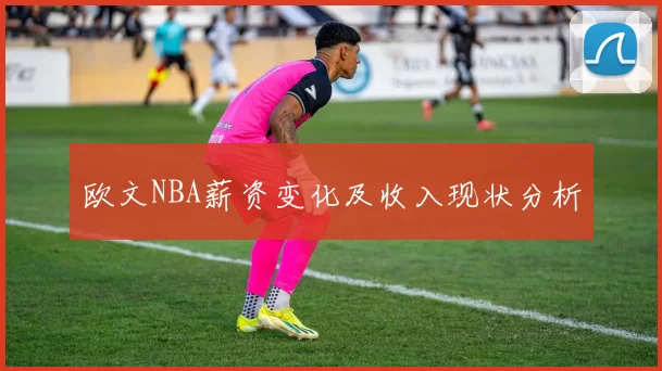 欧文NBA薪资变化及收入现状分析