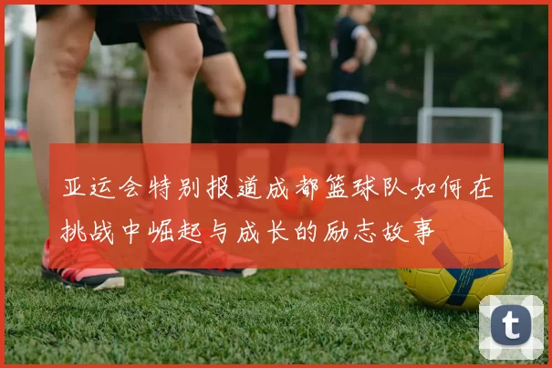 亚运会特别报道成都篮球队如何在挑战中崛起与成长的励志故事