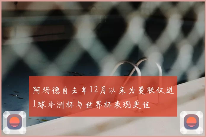 阿玛德自去年12月以来为曼联仅进1球非洲杯与世界杯表现更佳