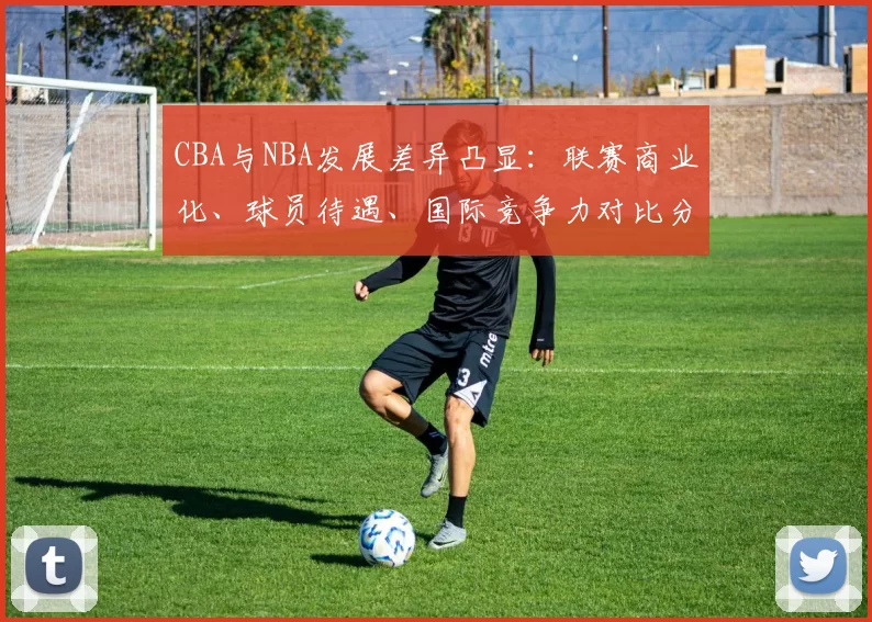 CBA与NBA发展差异凸显:联赛商业化、球员待遇、国际竞争力对比分析