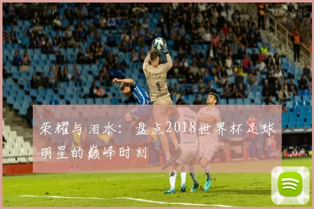 荣耀与泪水:盘点2018世界杯足球明星的巅峰时刻