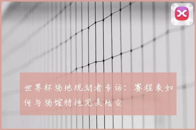 世界杯场地规划者专访:赛程表如何与场馆特性完美结合