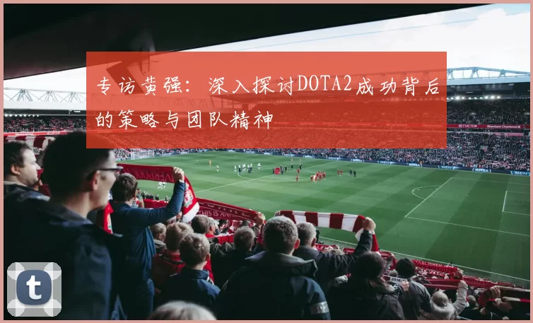 专访黄强:深入探讨DOTA2成功背后的策略与团队精神