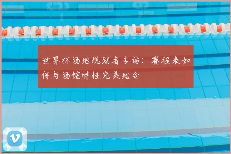 世界杯场地规划者专访：赛程表如何与场馆特性完美结合