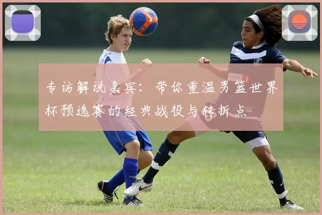 专访解说嘉宾:带你重温男篮世界杯预选赛的经典战役与转折点