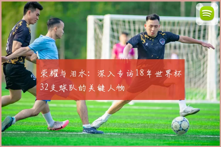 荣耀与泪水:深入专访18年世界杯32支球队的关键人物