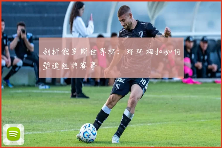 剖析俄罗斯世界杯:环环相扣如何塑造经典赛事