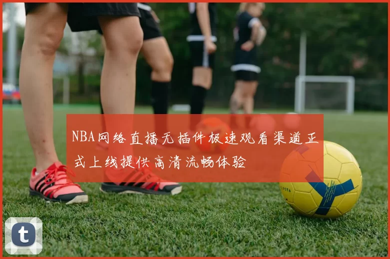 NBA网络直播无插件极速观看渠道正式上线提供高清流畅体验