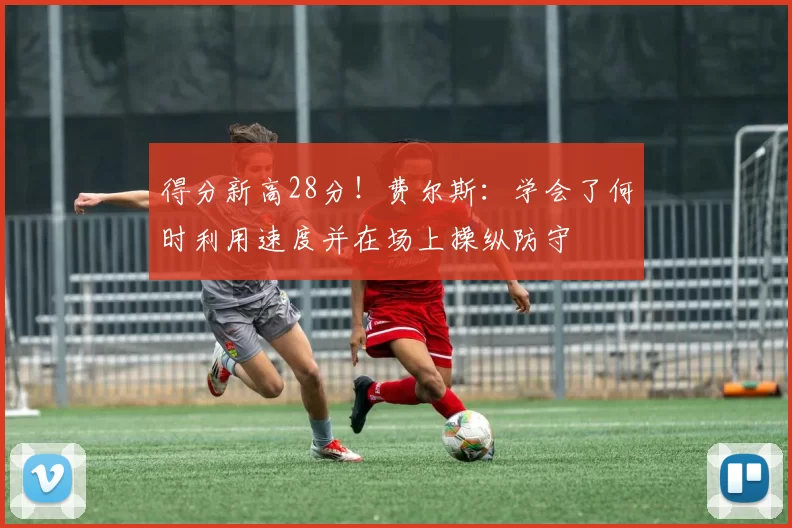 得分新高28分!费尔斯:学会了何时利用速度并在场上操纵防守