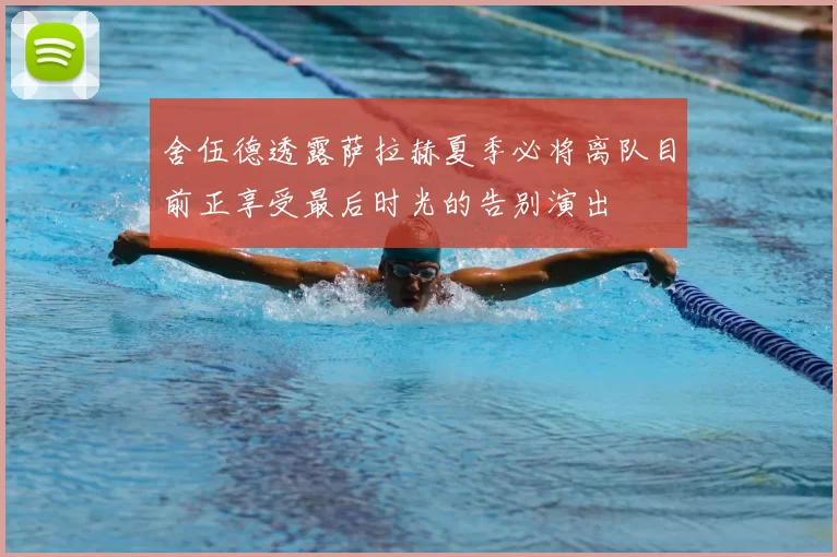 舍伍德透露萨拉赫夏季必将离队目前正享受最后时光的告别演出