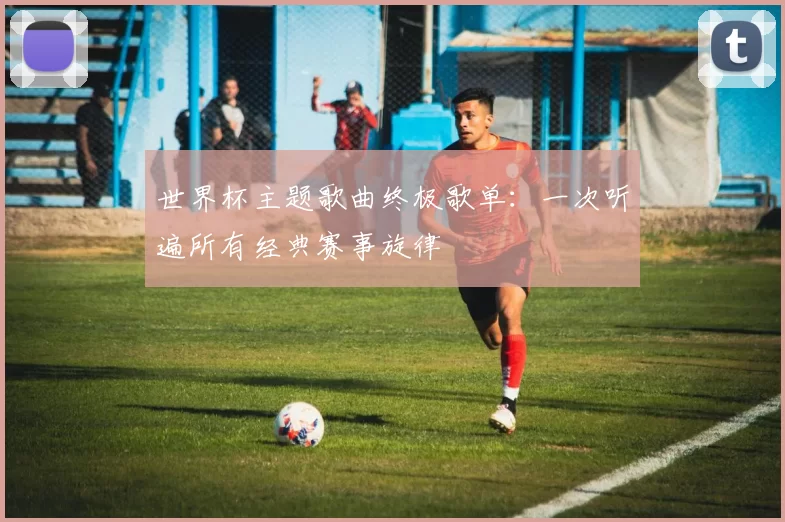 世界杯主题歌曲终极歌单:一次听遍所有经典赛事旋律