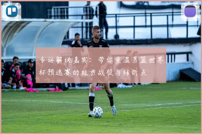 专访解说嘉宾：带你重温男篮世界杯预选赛的经典战役与转折点