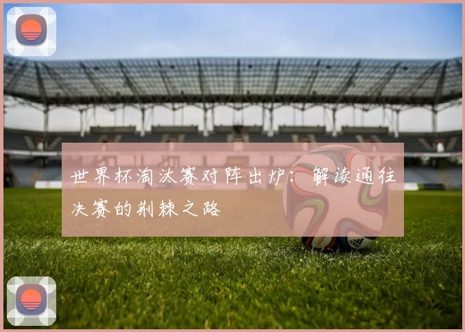 世界杯淘汰赛对阵出炉:解读通往决赛的荆棘之路