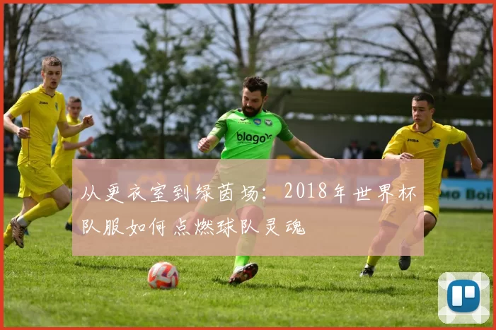 从更衣室到绿茵场:2018年世界杯队服如何点燃球队灵魂