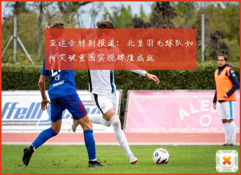 亚运会特别报道：北京羽毛球队如何突破重围实现辉煌成就