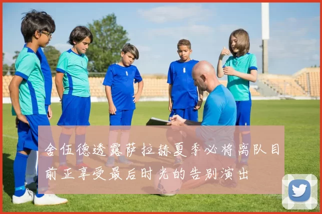 舍伍德透露萨拉赫夏季必将离队目前正享受最后时光的告别演出