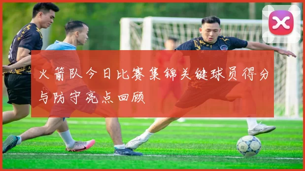 火箭队今日比赛集锦关键球员得分与防守亮点回顾