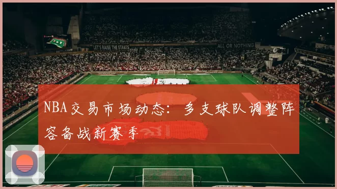 NBA交易市场动态:多支球队调整阵容备战新赛季
