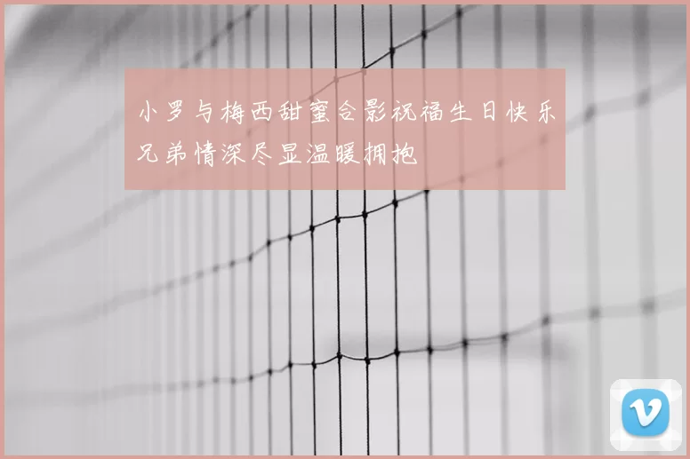 小罗与梅西甜蜜合影祝福生日快乐兄弟情深尽显温暖拥抱