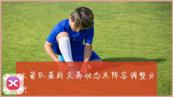 火箭队最新交易动态及阵容调整分析