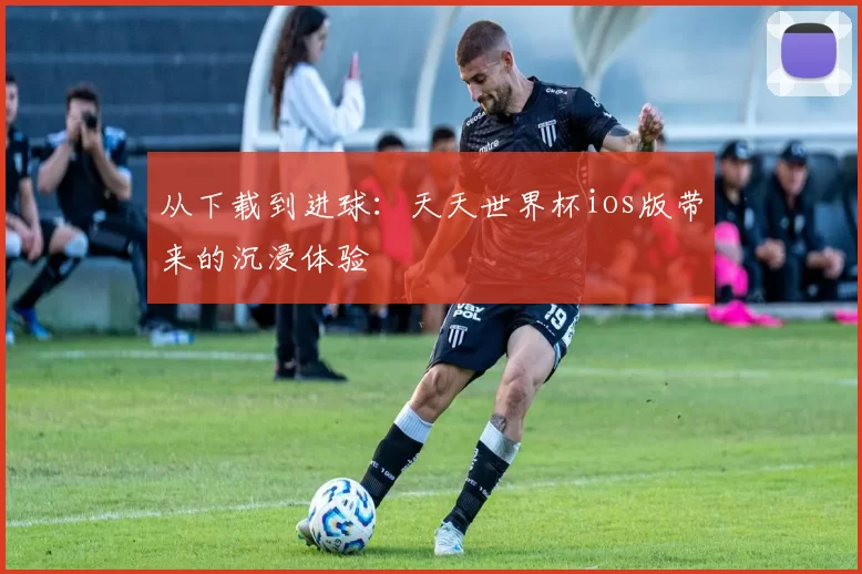从下载到进球:天天世界杯ios版带来的沉浸体验